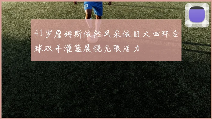 41岁詹姆斯依然风采依旧大回环合球双手灌篮展现无限活力