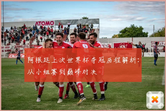 阿根廷上次世界杯夺冠历程解析：从小组赛到巅峰对决