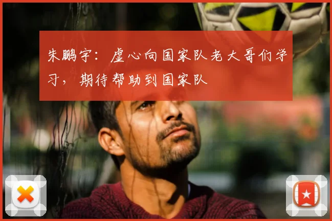 朱鹏宇：虚心向国家队老大哥们学习，期待帮助到国家队
