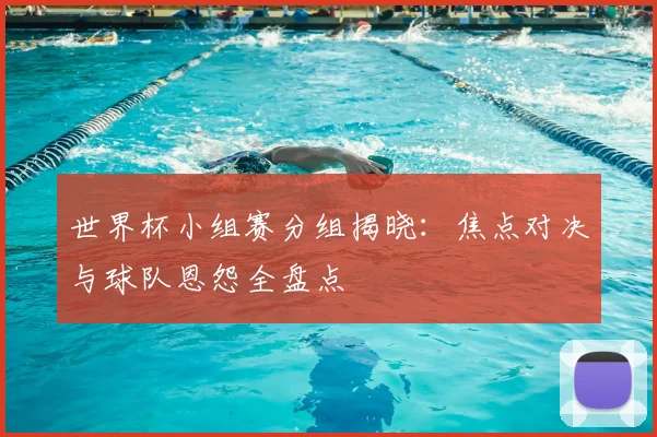 世界杯小组赛分组揭晓：焦点对决与球队恩怨全盘点