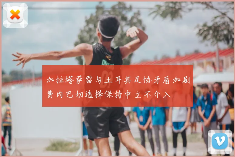 加拉塔萨雷与土耳其足协矛盾加剧费内巴切选择保持中立不介入